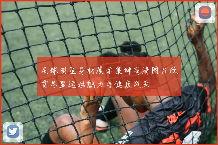 足球明星身材展示集锦高清图片欣赏尽显运动魅力与健康风采