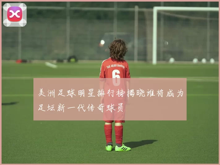 美洲足球明星排行榜揭晓谁将成为足坛新一代传奇球员