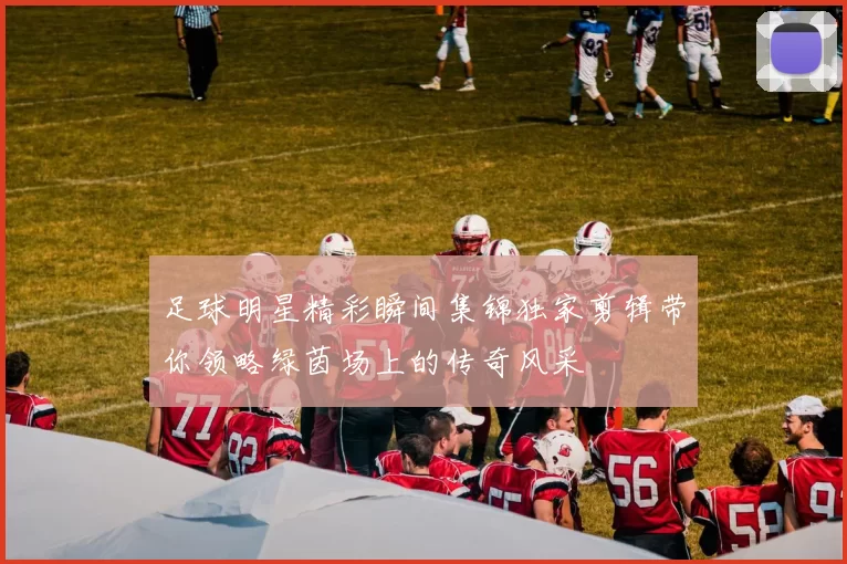足球明星精彩瞬间集锦独家剪辑带你领略绿茵场上的传奇风采
