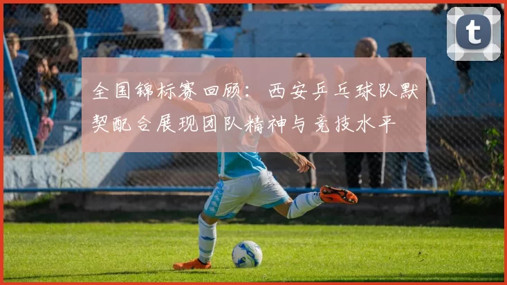 全国锦标赛回顾：西安乒乓球队默契配合展现团队精神与竞技水平