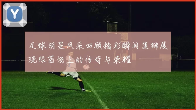 足球明星风采回顾精彩瞬间集锦展现绿茵场上的传奇与荣耀