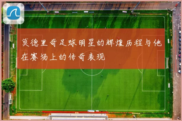 莫德里奇足球明星的辉煌历程与他在赛场上的传奇表现