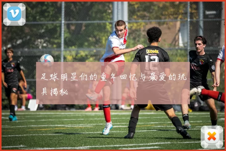 足球明星们的童年回忆与最爱的玩具揭秘
