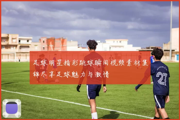 足球明星精彩跳球瞬间视频素材集锦尽享足球魅力与激情