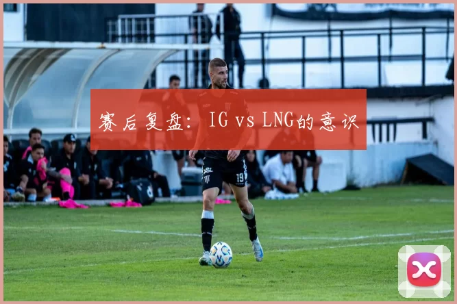 赛后复盘：IG vs LNG的意识